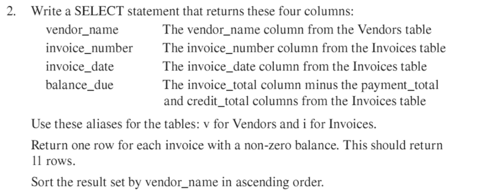 . Write a SELECT statement that returns these four columns: vendor_name invoice_number invoice_date balance_due The vendor name column from the Vendors table The invoice_number column from the Invoices table The invoice_date column from the Invoices table The invoice total column minus the payment_total and credit_total columns from the Invoices table Use these aliases for the tables: v for Vendors and i for Invoices. Return one row for each invoice with a non-zero balance. This should return 11 rows. Sort the result set by vendor_name in ascending order.