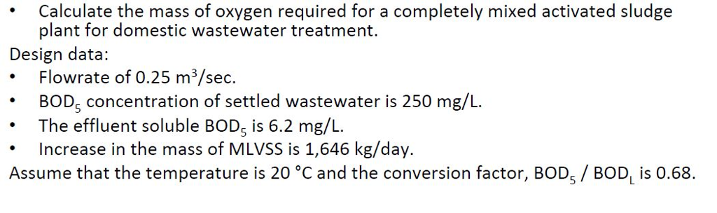 Calculate the mass of oxygen required for a completely mixed activated sludge plant for domestic wastewater treatment. Design data .Flowrate of 0.25 m3/sec. BOD, concentration of settled wastewater is 250 mg/L .The effluent soluble BODs is 6.2 mg/L Increase in the mass of MLVSS is 1,646 kg/day. Assume that the temperature is 20 °C and the conversion factor, BOD5 / BOD, is 0.68.