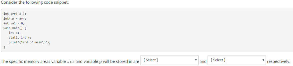 Consider the following code snippet: int arrt 8 1 int* p - arr; int val - void main(O int x; static int y; printf(end of mainn) The specific memory areas variable arr and variable p will be stored in are Select] andSelect respectively