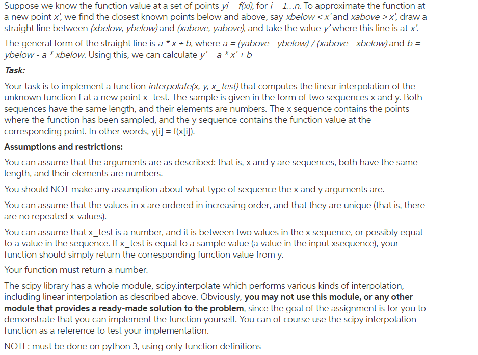 suppose we know the function value at a set of points yi-fx), for i = 1 n. To approximate the function at a new point x we find the closest known points below and above, say xbelowxand xabove > x, draw a straight line between (xbelow, ybelow) and (xabove, yabove), and take the value ywhere this line is at x. The general form of the straight line is a *x + b, where a = 0above-ybelow)/(xabove-xbelow) and b = ybelow - a xbelow. Using this, we can calculate y a *x+ b lask. Your task is to implement a function interpolate(x·y, x-test) that computes the linear interpolation of the unknown function f at a new point x_test. The sample is given in the form of two sequences x and y. Both sequences have the same length, and their elements are numbers. The x sequence contains the points where the function has been sampled, and the y sequence contains the function value at the corresponding point. In other words, y[i] f(x(i]) Assumptions and restrictions: You can assume that the arguments are as described: that is, x and y are sequences, both have the same length, and their elements are numbers You should NOT make any assumption about what type of sequence the x and y arguments are You can assume that the values in x are ordered in increasing order, and that they are unique (that is, there are no repeated x-values) You can assume that x_test is a number, and it is between two values in the x sequence, or possibly equal to a value in the sequence. If x_test is equal to a sample value (a value in the input xsequence), your function should simply return the corresponding function value fromy Your function must return a number. The scipy library has a whole module, scipy.interpolate which performs various kinds of interpolation, including linear interpolation as described above. Obviously, you may not use this module, or any other module that provides a ready-made solution to the problem, since the goal of the assignment is for you to demonstrate that you can implement the function yourself. You can of course use the scipy interpolation function as a reference to test your implementation NOTE: must be done on python 3, using only function definitions