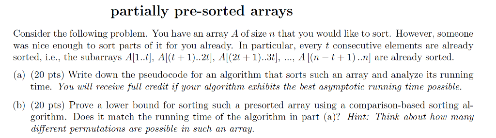 partially pre-sorted arrays Consider the following problem. You have an array A of size n that you would like to sort. However, someone was nice enough to sort parts of it for you already. In particular, every t consecutive elements are already sorted, i.e., the subarrays A[l..t], A(t1)..2t], Al(2t +1)..3t], ..., A[(n -t+1)..n] are already sorted (a) (20 pts) Write down the pseudocode for an algorithm that sorts such an array and analyze its running time. You will receive full credit if your algorithm erhibits the best asymptotic running time possible. (b) (20 pts) Prove a lower bound for sorting such a presorted array using a comparison-based sorting al gorithm. Does it match the running time of the algorithm in part (a)? Hint: Think about how many different permutations are possible in such an array.
