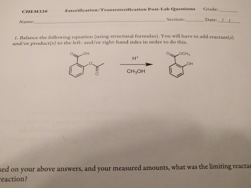 Esterification/Transesterification Post-Lab Questions Grade: CHEM326 Section:Date: Name: 1. Balance the following equation (using structural formulas). You will have to add reactant(s) and/or product(s) to the left- and/or right-hand sides in order to do this. H+ OH CH3OH sed on your above answers, and your measured amounts, what was the limiting reacta eaction?