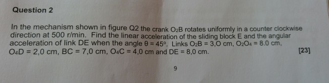 Question 2 In the mechanism shown in figure Q2 the crank O2B rotates uniformly in a counter clockwise direction at 500 r/min. Find the linear acceleration of the sliding block E and the angular acceleration of link DE when the angle ? = 45°. Links OzB = 3,0 cm, 0204-8.0 cm, 04 D = 2,0 cm, BC = 7,0 cm, O4C = 4,0 cm and DE = 8,0 cm. 123]