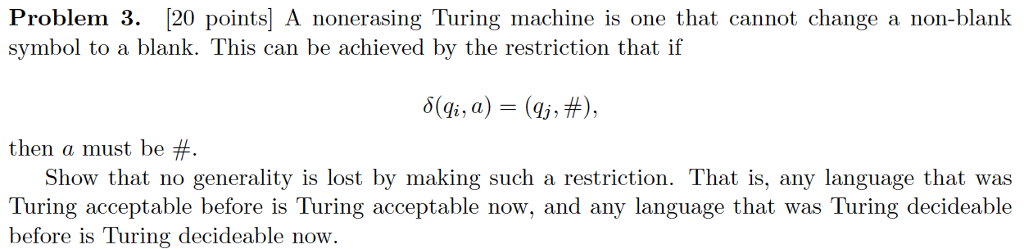 Problem 3. [20 points] a nonerasing turing machine is one that cannot change a non-blank symbol to a blank. this can be achieved by the restriction that if then a must be # show that no generality is lost by making such a restriction. that is, any language that was turing acceptable before is turing acceptable now, and any language that was turing decideable