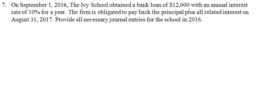 On September 1, 2016, The Ivy School obtained a bank loan of $12,000 with an annual interest rate of 10% for a year. The firm is obligated to pay back the principal plus all related interest on August 31, 2017. Provide all necessary journal entries for the school in 2016. 7.