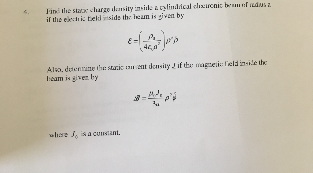 Find the static charge density inside a cylindrical electronic beam of radius a if the electric field inside the beam is given by 4. 48ga Also, determine the static current density J if the magnetic field inside the beam is given by 3a where Jo is a constant.