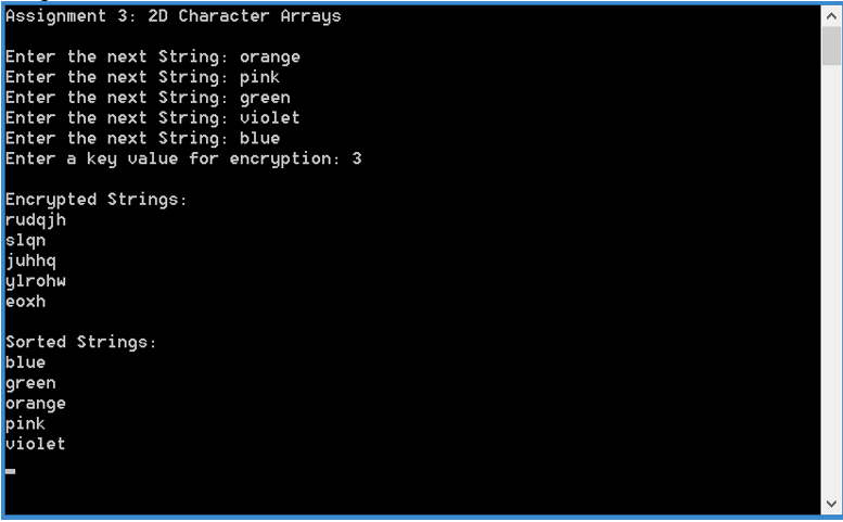 Assignment 3: 2D Character Arrays Enter the next String: orange Enter the next String: pink Enter the next String: 9reen Enter the next String:violet Enter the next String: blue Enter a key value for encryption: 3 Encrypted Strings rudqjh juhhq ylrohw eoxh Sorted Strings: blue green orange pink violet