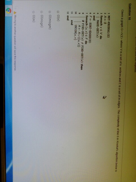 Given a graph GVE> where V is a set of n vertices and E is a set of m edges. The complexity of line 6 in Kruskars algorithm below is 1 MST-KRUSKAL (G) 3 foreach v V do MAKE-SET(v) s end r foreach (u, v) E F do s if FIND-SET (u) FIND-SET (v) thern UNION u, v) 11 end 12 end G, ?(nlogn) o(m) Moving to another question will save this