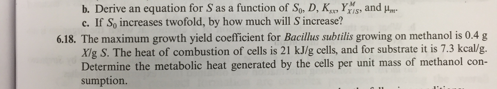 and um b. Derive an equation for S as a function of So, D, Ks Y c. If So increases twofold, by how much will S increase? 6.18. The maximum growth yield coefficient for Bacilus subtilis growing on methanol is 0.4 g Xig S. The heat of combustion of cells is 21 kJ/g cells, and for substrate it is 7.3 kcal/g. Determine the metabolic heat generated by the cells per unit mass of methanol con sumption