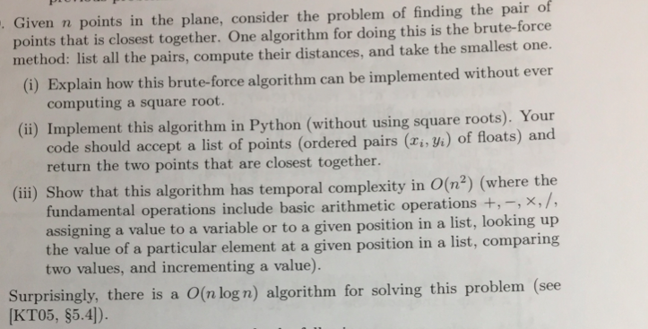 Given in points in the plane, consider the problem of finding the pair of points that is closest together. One algorithm for doing this is the brute-force method: list all the pairs, compute their distances, and take the smallest one. (i) Explain how this brute-force algorithm can be implemented without ever computing a square root. (ii) Implement this algorithm in Python (without using square roots). Your code should accept a list of points (ordered pairs () of floats) and return the two points that are closest together (iii) Show that this algorithm has temporal complexity in o(nº) (where the fundamental operations include basic arithmetic operations +,-, X, I, assigning a value to a variable or to a given position in a list, looking up the value of a particular element at a given position in a list, comparing two values, and incrementing a value ). Surprisingly, there is a on logn) algorithm for solving this problem (see (KTO5, $5.4).
