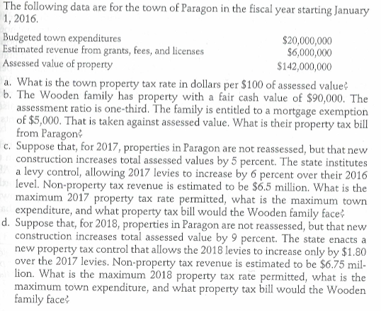 The following data are for the town of paragon in the fiscal year starting january 1, 2016 budgeted town expenditures estimated revenue from grants, fees, and licenses assessed value of property $20,000,000 $6,000,000 142,000,000 a. what is the town property tax rate in dollars per $100 of assessed value b. the wooden family has property with a fair cash value of $90,000. the assessment ratio is one-third. the family is entitled to a mortgage exemption of $5,000. that is taken against assessed value. what is their property tax bill from paragon* c. suppose that, for 2017, properties in paragon are not reassessed, but that new construction increases total assessed values by 5 percent. the state institutes a levy control, allowing 2017 levies to increase by 6 percent over their 2016 level. non-property tax revenue is estimated to be $6.5 million. what is the maximum 2017 property tax rate permitted, what is the maximum town expenditure, and what property tax bill would the wooden family face? d. suppose that, for 2018, properties in paragon are not reassessed, but that new construction increases total assessed value by 9 percent. the state enacts a new property tax control that allows the 2018 levies to increase only by $1.80 over the 2017 levies. non-property tax revenue is estimated to be $6.75 mil lion. what is the maximum 2018 property tax rate permitted, what is the maximum town expenditure, and what property tax bill would the wooden family face