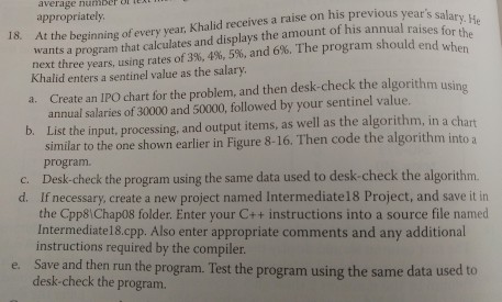 appropriately, a raise on his previous He average nu 18. At the beginning of every year, Khalid receives years for the wants program that calculates and displays the amount of his annual raises three y 396, 4%, and 6%, The program should Khalid enters a sentinel value as the salary. the algorithm using a. Create an IPO chart for the problem, and then desk-check value. annual salaries of30000 and 50000, followed by your sentinel b. List the input, processing, and output items, as well as the algorithm, in a chart similar to the one shown earlier in 

<div class=