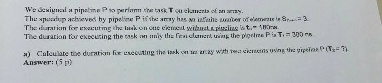 We designed a pipeline P to perform the task T on elements of an array. The speedup achieved by pipeline P if the array has an infinite number of elements is Sn 3. The duration for executing the task on one element without a pipeline is t 180ns The duration for executing the task on only the first element using the pipeline P is T 300 ns. ?) a) Calculate the duration for executing the task on an array with two elements using the pipeline P (T2 Answer: (5 p)
