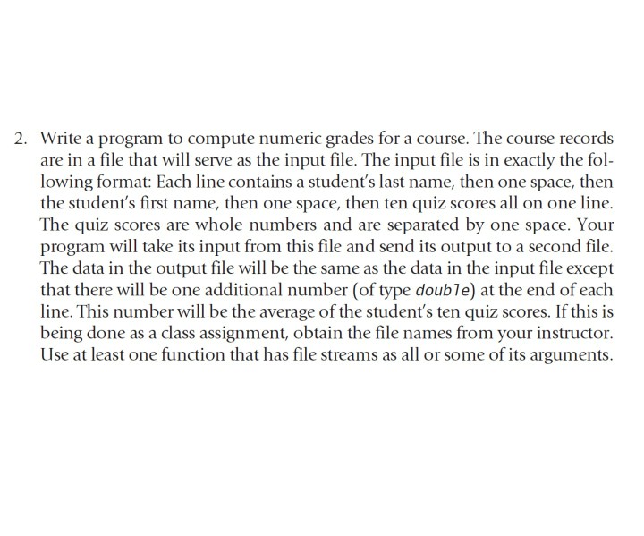 2. Write a program to compute numeric grades for a course. The course records are in a file that will serve as the input file. The input file is in exactly the fol- lowing format: Each line contains a students last name, then one space, then the students first name, then one space, then ten quiz scores all on one line The quiz scores are whole numbers and are separated by one space. Your program will take its input from this file and send its output to a second file. The data in the output file will 

<div class=
