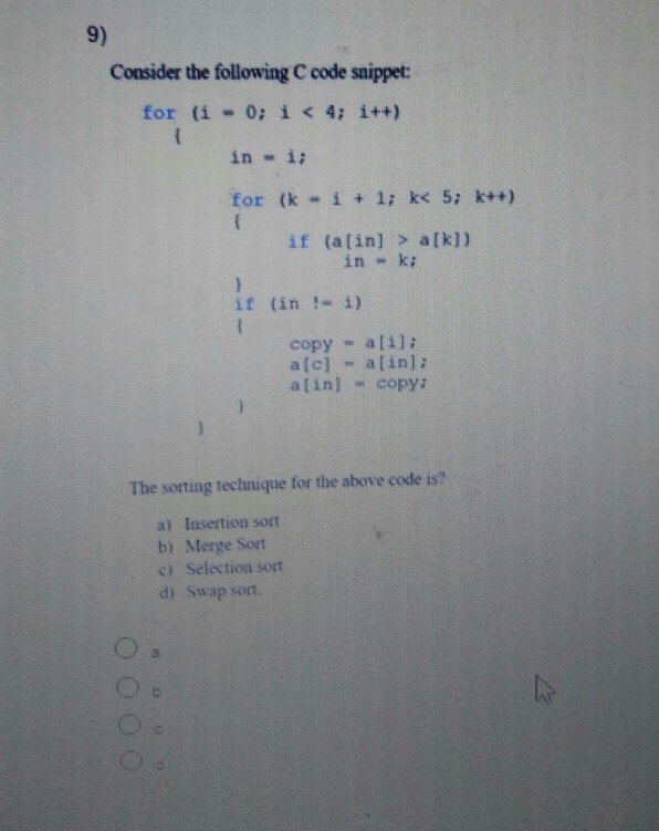 9) Consider the following C code snippet: for (i-0; i < 4; i++) in -ii for (k “ i + 1; k< 5; k++) if (alin] > a[kl) in-k: if (in !“ i) copy atil: a(c] -alin]: alin] copy: The sorting technique for the above code is? a) Insertion sort b) Merge Sort cSelection sort d) Swap sort 3