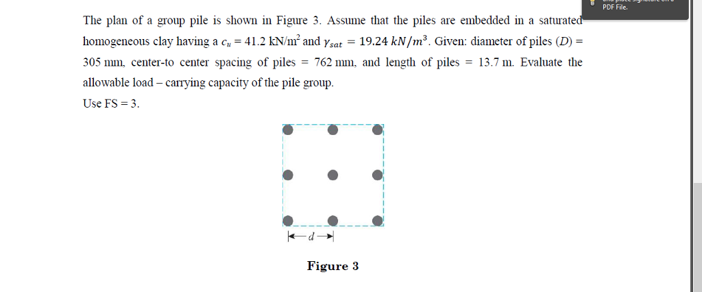 PDF File. The plan of a group pile is shown in Figure 3. Assume that the piles are embedded in a saturate homogeneous clay having a c.-41.2 KN/m2 and Ysat-19.24 kN/m3. Given: diameter of piles (D) = 305 mm, center-to center spacing of piles = 762 mm. and length of piles = 13.7 m. Evaluate the allowable load -carrying capacity of the pile group. Use FS 3 Figure 3