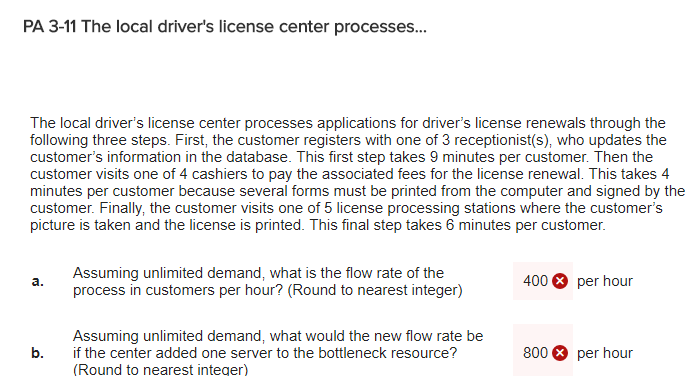 PA 3-11 The local drivers license center processes... The local drivers license center processes applications for drivers license renewals through the following three steps. First, the customer registers with one of 3 receptionist(s), who updates the customers information in the database. This first step takes 9 minutes per customer. Then the customer visits one of 4 cashiers to pay the associated fees for the license renewal. This takes 4 minutes per customer because several forms must be printed from the computer and signed by the customer. Finally, the customer visits one of 5 license processing stations where the customers picture is taken and the license is printed. This final step takes 6 minutes per customer Assuming unlimited demand, what is the flow rate of the process in customers per hour? (Round to nearest integer) 400 per hour a. Assuming unlimited demand, what would the new flow rate be if the center added one server to the bottleneck resource? (Round to nearest integer) b. 800 per hour