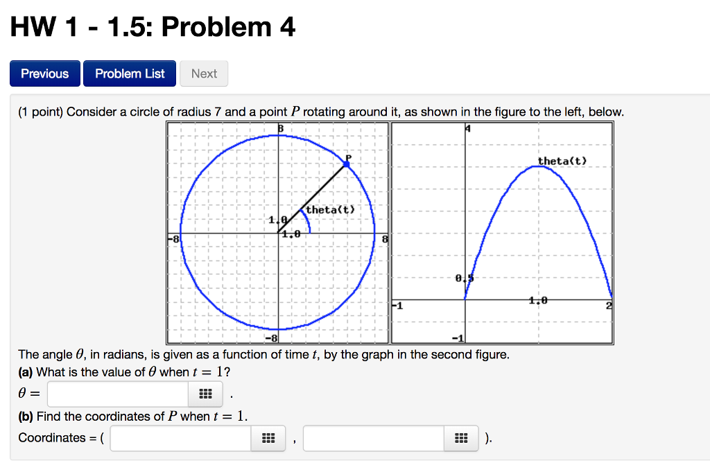 HW 11.5: Problem 4 Previous Problem List Next (1 point) Consider a circle of radius 7 and a point P rotating around it, as shown in the figure to the left, below theta(t) -7 theta(t) The angle ?, in radians, is given as a function of time t, by the graph in the second figure (a) What is the value of ? when t = 1 ? (b) Find the coordinates of P when t = 1. Coordinates = (
