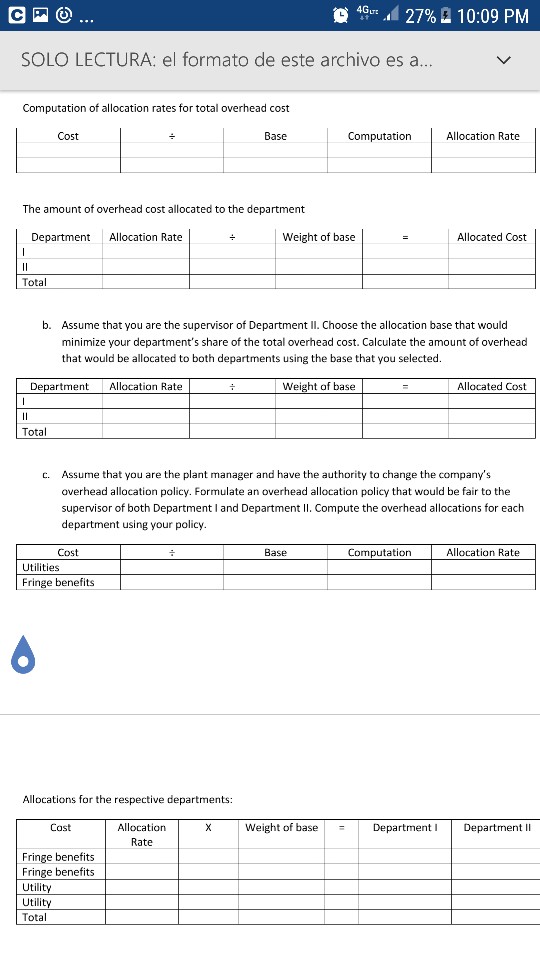?4GLT..d 27% 10:09 pm solo lectura: el formato de este archivo es a computation of allocation rates for total overhead cost cost base computation allocation rate the amount of overhead cost allocated to the department department allocation rate weight of base allocated cost total b. assume that you are the supervisor of department ii. choose the allocation base that would minimize your departments share of the total overhead cost. calculate the amount of overhead that would be allocated to both departments using the base that you selected. department allocation rate weight of base allocated cost total assume that you are the plant manager and have the authority to change the companys overhead allocation policy. formulate an overhead allocation policy that would be fair to the supervisor of both department i and department ii. compute the overhead allocations for each department using your policy c. cost base computation allocation rate fringe benefits allocations for the respective departments: allocation rate cost weight of basedepartmen department li fringe benefits fringe benefits utilit utilit tota