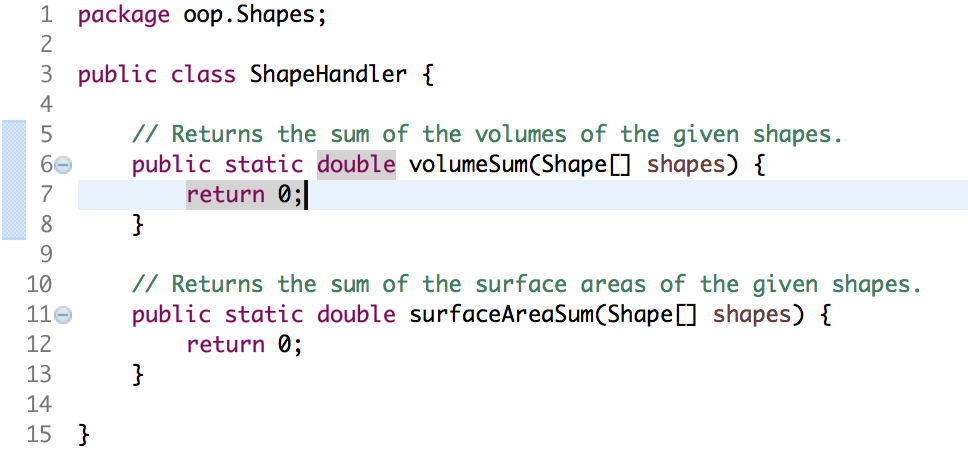 1 package oop.Shapes; 2 3 public class ShapeHandler 4 5 II Returns the sum of the volumes of the given shapes. public static double volumeSum(Shape□ shapes) { 7 return 0; I/ Returns the sum of the surface areas of the given shapes. public static double surfaceAreasum(Shape[] shapes) { 10 11- 12 13 14 15 return 0;
