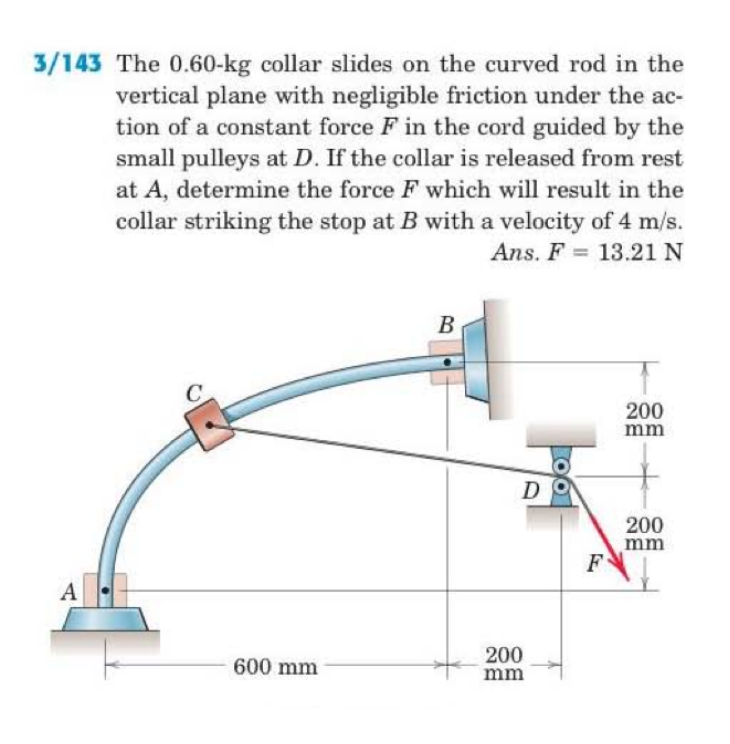 3/143 The 0.60-kg collar slides on the curved rod in the vertical plane with negligible friction under the ac tion of a constant force Fin the cord guided by the small pulleys at D. If the collar is released from rest at A, determine the force F which will result in the collar striking the stop at B with a velocity of 4 m/s. Ans. F 13.21 N 200 mm 200 mm 200 600 mm mm
