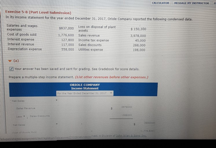 - CALCULATOR MESSAGE MY ?NSTRUCTOR Exercise 5-8 (Part Level Submission) In its income statement for the year ended December 31, 2017, Oriole Company reported the following condensed data. Salaries and wages expenses Cost of goods sold Interest expense Interest revenue Depreciation expense Loss on disposal of plant assets $837,000 150,300 3,978,000 45,000 288,000 198,000 1,776,600 Sales revenue 127,800 117,000 558,000 Income tax expense Sales discounts Utilities expense ? (a) Z Your answer has been saved and sent for grading. See Gradebook for score details. Prepare a multiple-step income statement. (List other revenues before other expenses.) ORIOLE COMPANY Income Statement For the Year Ended Dec+mber3h29 et Sales Sates Revenue 28900 Net Sstes 776-5