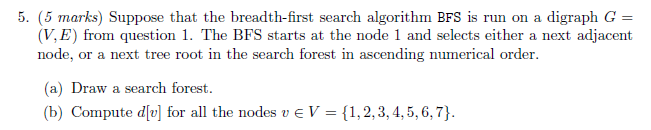 5. (5 marks) Suppose that the breadth-first search algorithm BFS is run on a digraph G (V, E) from question 1. The BFS starts at the node 1 and selects either a next adjacent node, or a next tree root in the search forest in ascending numerical order. (a) Draw a search forest. b) Compute div for all the nodes v eV 1,2,3,4,5,6,7