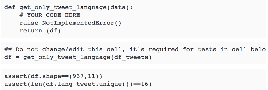 def get_only tweet_language(data): # YOUR CODE HERE raise Not ImplementedError) return (df) ## Do not change/edit this ce11, its required for tests in ???? beïo df = get-only-tweet lanquage (df tweets) assert (df. shape==( 937, 11) ) assert(len (df.lang tweet.unique)) 16)