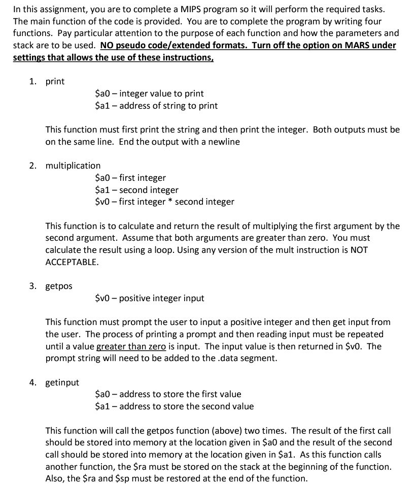 In this assignment, you are to complete a MIPS program so it will perform the required tasks The main function of the code is provided. You are to complete the program by writing four functions. Pay particular attention to the purpose of each function and how the parameters and stack are to be used. NO pseudo code/extended formats. Turn off the option on MARS under settings that allows the use of these instructions 1. print ?a0 integer 

<div class=