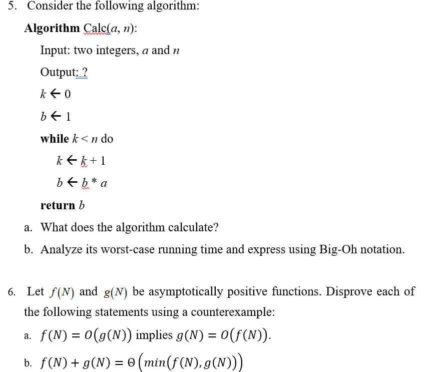 5. Consider the following algorithm: Algorithm Calc(a, n): Input: two integers, a and n Output: while k<n do return b a. What does the algorithm calculate? b. Analyze its worst-case running time and express using Big-0h notation 6. Let f(N) and g(N) be asymptotically positive functions. Disprove each of the following statements using a counterexample: f (N) = 0(g(N)) implies g(N) = 0(f(N)) a,