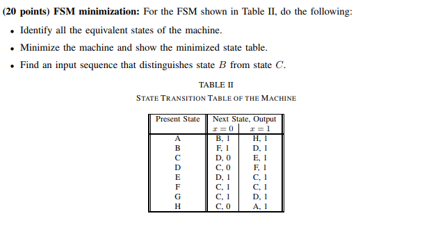 (20 points) FSM minimization: For the FSM shown in Table II, do the following: . Identify all the equivalent states of the machine Minimize the machine and show the minimized state table. Find an input sequence that distinguishes state B from state C TABLE II STATE TRANSITION TABLE OF THE MACHINE Present State Next State, Output H, 1 F, 1 D, 0 E, 1 F I C, 0 D,C,1 C,C,1 C. Il DI
