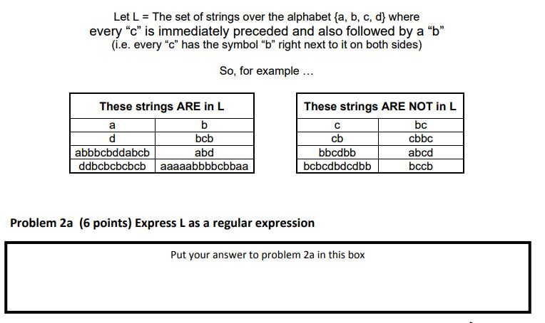 Let L The set of strings over the alphabet fa, b, c, d where every c is immediately preceded and also followed by a b (i.e. every c has the symbol b right next to it on both sides) So, for example These strings ARE in L These strings ARE NOT in L bcb abd bc cbbc abcd bccb cb bbcdbb abbbcbddabcb ddbcbcbcbcb aaaaabbbbcbbaa Problem 2a (6 points) Express L as a regular expression Put your answer to problem 2a in this box