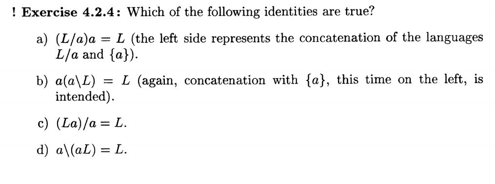 ! Exercise 4.2.4: Which of the following identities are true? a) (L/a)a = L (the left side represents the concatenation of the languages L/a and {a)). (a), this time on the left, is a(aL) = L (again, intended) b) concatenation with c) (La)/a= L. d) a(al) = L.