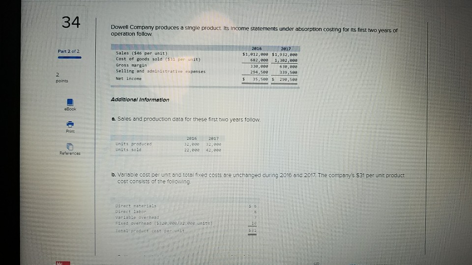 34 Dowell Company produces a single product Its income statements under absorption costing for its first two years of operation follow 2816 Part 2 of 2 Sales ($46 per unit) Cost of goods sold ($31 per unit) Gross margin Selling and adinistrative expenses Net incone $1,e12,e0e $1,932,e0 682,000 1,302,eee 63e,896e 339,580 S 35,s00 s 299,500 294,506e 2 points Additionel Informetion eBook a Sales and production data for these first two years follow Prinz Units produced Units sold 2816 2017 32.998 32.9e 22,e 42,800 b. Variable cost per unit and total fixed costs are unchanged during 2016 and 2017. The companys $31 per unit product cost consists of the following Direct materials Direct 1abor variabie overhead Fixed ovwerhead (5328,988/32, 9ee units) iotal product cost per unst 5 b 13