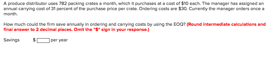 A produce distributor uses 782 packing crates a month, which it purchases at a cost of $10 each. The manager has assigned an annual carrying cost of 31 percent of the purchase price per crate. Ordering costs are $30. Currently the manager orders once a month How much could the firm save annually in ordering and carrying costs by using the EOQ? (Round intermediate calculations and final answer to 2 decimal places. Omit the $ sign in your response.) Savings per year