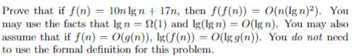 Prove that if f(n) = 10n Ign + 17n, then f(f(n)) = 0(n(Ign)2). You may use the facts that Ign = ?(1) and lg(Ign) = 0(Ign). You may also assume that if f(n) = 0(g(n)), Ig(f(n))-0(Igg(n)). Y d to use the formal definition for this problem. ol do not nee