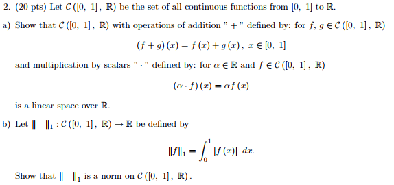 2. (20 pts) Let C(1O, 1], R) be the set of all continuous functions from [0, 1 to R a) Show that C (0, 1], R) with operations of addition defined by: for f,g EC (I0, 1, R) (f + g) (z) = f (z) + g (z) , z e lo, 1] and multiplication by scalars. defined by: for a ERand f ec (o, 1, R) (o . f) (z) = af (z) is a linear s pace over R b) Let II lla :C([0. 1], R) ? R be defined by Show that |I Il is a norm on C ([0, 1], R)