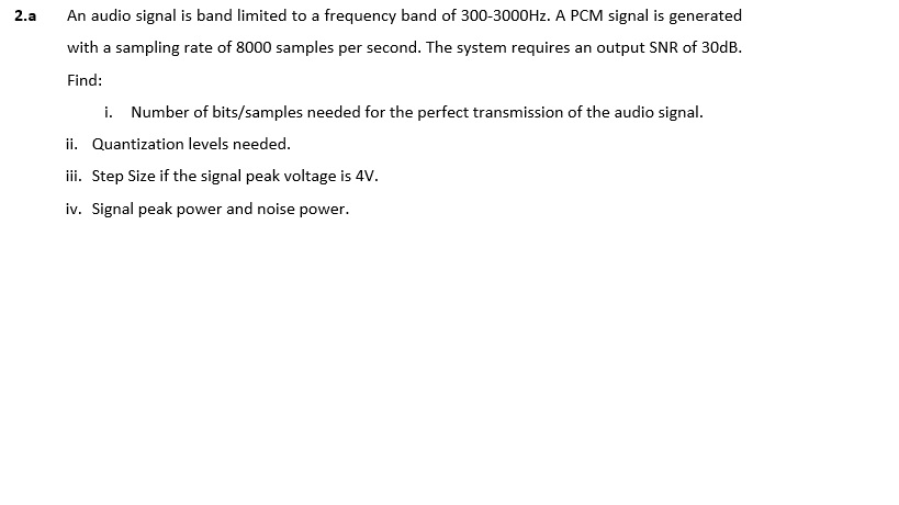 2.a An audio signal is band limited to a frequency band of 300-3000Hz. A PCM signal is generated with a sampling rate of 8000 samples per second. The system requires an output SNR of 30dB. Find: i. Number of bits/samples needed for the perfect transmission of the audio signal ization levels needed. ii. Step Size if the signal peak voltage is 4V iv. Signal peak power and noise power.