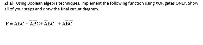 2] a) Using Boolean algebra techniques, implement the following function using XOR gates ONLY. Show all of your steps and draw the final circuit diagram. F = ABC + ABC+ ABC + ABC