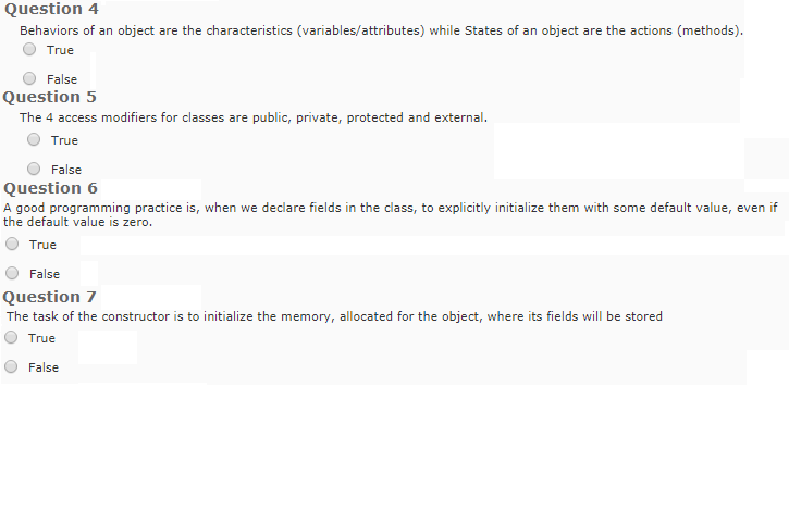 Question 4 Behaviors of an object are the characteristics (variables/attributes) while States of an object are the actions (methods). True False Question 5 The 4 access modifiers for classes are public, private, protected and external. O True O False Question 6 A good programming practice is, when we declare fields in the class, to explicitly initialize them with some default value, even if the default value is zero. O True O False Question 7 The task of the constructor is to initialize the memory, allocated for the object, where its fields will be stored O True False