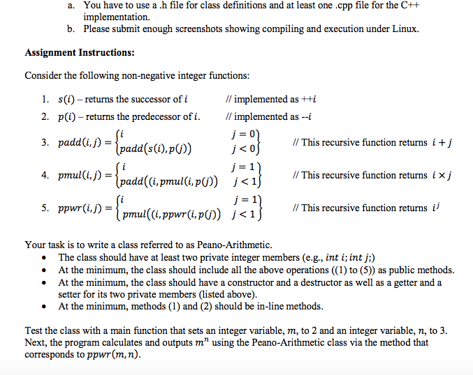 You have to use a .h file for class definitions and at least one.cpp file for the C++ implementation. Please submit enough screenshots showing compiling and execution under Linux. a. b. Assignment Instructions: Consider the following non-negative integer functions: // implemented as++i /implemented as-1 1. s(i) - returns the successor of i 2. p(i)-returns the predecessor of 1· 3. padd(i,j)=ipadd(s(i),p(j) // This recursive function returns 丨+) 4. prmul(i,j)- // This recursive function returns i × j ppwrGJ-ipmul((i, ppwr(i, p(j)) This recursive function returns l j < 1 Your task is to write a class referred to as Peano-Arithmetic The class should have at least two private integer members (e.g., int i; int j;) At the minimum, the class should include all the above operations ((1) to (5)) as public methods. At the minimum, the class should have a constructor and a destructor as well as a getter and a setter for its two private members (listed above). At the minimum, methods (1) and (2) should be in-line methods . . . . Test the class with a main function that sets an integer variable, m, to 2 and an integer variable, n, to 3 Next, the program calculates and outputs m using the Peano-Arithmetic class via the method that corresponds to ppwr(m, n)