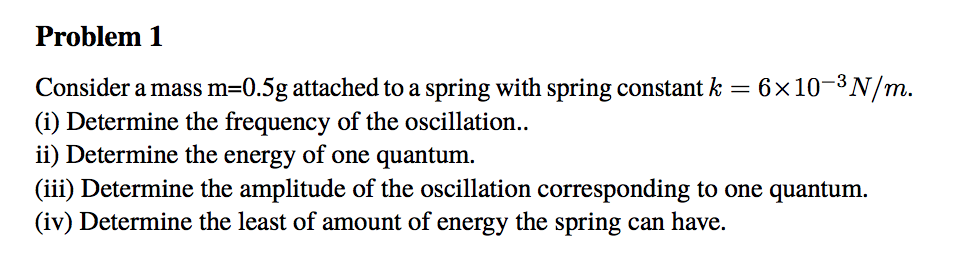Problem 1 Consider a mass m-0.5g attached to a spring with spring constant k 6x10-3N/m. (i) Determine the frequency of the oscillation ii) Determine the energy of one quantum. (iii) Determine the amplitude of the oscillation corresponding to one quantum. (iv) Determine the least of amount of energy the spring can have.