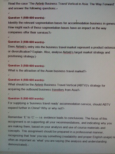 Read the case The Airbnb Business Travel Vertical in Asia: The Way Forward and answer the following questions. Question 1 (500-600 words)- Identify the relevant segmentation beses for accommodation business in gene How might each of these segmentation bases have an impact on the way companies oftfer their services? Question 2 (500-600 wordsh Does Airbnbs entry into the business travel market represent a product extensi or diversification? Explain. Also, analyse Airbnbs target market strategy and positioning strategy P Question 3 (500-600 words) What is the attraction of the Asian business travel market?. Question 4 (500-600 words) What 

<div class=