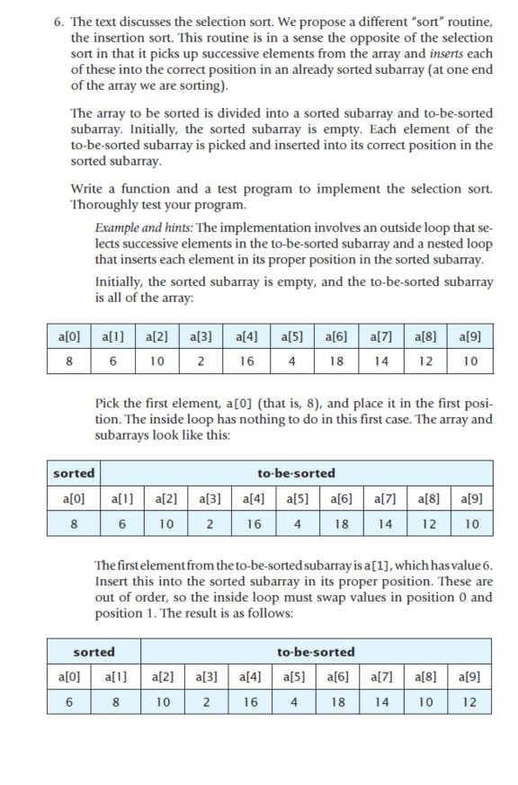 6. The text discusses the selection sort. We propose a different sort routine, the insertion sort. This routine is in a sense the opposite of the selection sort in that it picks up successive elements from the array and inserts each of these into the correct position in an already sorted subarray (at one end of the array we are sorting) The array to be sorted is divided into a sorted subarray and to-be-sorted subarray. Initially, the sorted subarray is empty. Each element of the to-be-sorted subarray is picked and inserted into its correct position in the 

<div class=