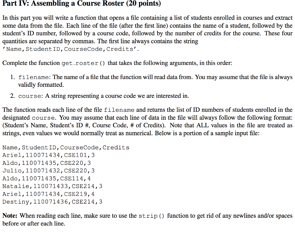 Part IV: Assembling a Course Roster (20 points) In this part you will write a function that opens a file containing a list of students enrolled in courses and extract some data from the file. Each line of the file (after the first line) contains the name of a student, followed by the students ID number, followed by a course code, followed by the number of credits for the course. These four quantities are separated by commas. The first line always contains the string Name, StudentID, CourseCode, Credits. Complete the function getroster () that takes the following arguments, in this order: 1. filename: The name of a file that the function will read data from. You may assume that the file is always validly formatted. 2. course: A string representing a course code we are interested in. The function reads each line of the file filename and returns the list of ID numbers of students enrolled in the designated course. You may assume that each line of data in the file will always follow the following format: (Students Name, Students ID #, Course Code, # of Credits). Note that ALL values in the file are treated as strings, even values we would normally treat as numerical. Below is a portion of a sample input file: Name, StudentID, CourseCode, Credits Ariel, 110071434, CSE101, 3 Aldo, 110071435, CSE220, 3 Julio, 110071432, CSE220, 3 Aldo, 110071435, CSE114,4 Natalie, 110071433, CSE214,3 Ariel, 110071434, CSE219,4 Destiny, 110071436, CSE214,3 Note: When reading each line, make sure to use the strip () function to get rid of any newlines and/or spaces before or after each line.