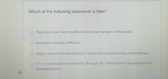 Which of the following statements is false? There are now more mobile devices than people in the world. Hardware controls software. Object-oriented programming is todays key programming methodology. C++ is standardized worldwide through the International Organization for Standardization