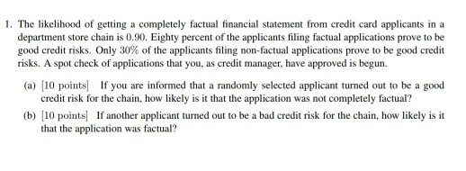 1·The likelihood of getting a completely factual financial statement from credit card applicants in a department store chain is 0.90. Eighty percent of the applicants filing factual applications prove to be good credit risks. Only 30% of the applicants filing non-factual applications prove to be good credit risks. A spot check of applications that you, as credit manager, have approved is begun. (a) [10 points If you are informed that a randomly selected applicant turned out to be a good credit risk for the chain, how likely is it that the application was not completely factual? (b) 10 points If another applicant turned out to be a bad credit risk for the chain, how likely is it that the application was factual?