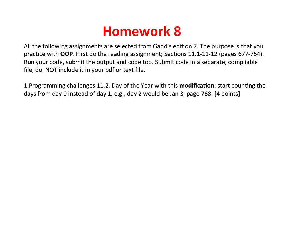 Homework 8 All the following assignments are selected from Gaddis edition 7. The purpose is that you practice with OOP. First do the reading assignment; Sections 11.1-11-12 (pages 677-754 Run your code, submit the output and code too. Submit code in a separate, compliable file, do NOT include it in your pdf or text file. 1.Programming challenges 11.2, Day of the Year with this modification: start counting the days from day 0 instead of day 1, e.g., day 2 would be Jan 3, page 768. [4 points]