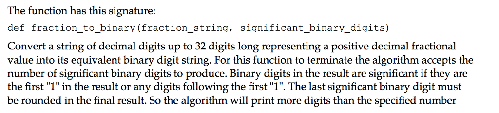 The function has this signature: def fraction_to _binary(fraction_string, significant_binary_digits) Convert a string of decimal digits upto 32 digits long representing a positive decimal fractional value into its equivalent binary digit string. For this function to terminate the algorithm accepts the number of significant binary digits to produce. Binary digits in the result are significant if they are the first 1 in the result or any digits following the first 1. The last significant binary digit must be rounded in the final result. So the algorithm will print more digits than the specified number