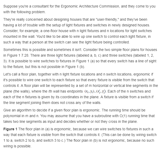 Suppose youre a consultant for the ergonomic architecture commission, and they come to you with the following problem. theyre really concerned about designing houses that are user-friendly, and theyve been having a lot of trouble with the setup of light fixtures and switches in newly designed houses consider, for example, a one-floor house with n light fixtures and n locations for light switches mounted in the wall. youd like to be able to wire up one switch to control each light fixture, in such a way that a person at the switch can see the light fixture being controlled sometimes this is possible and sometimes it isnt. consider the two simple floor plans for houses in figure 1 7.28. there are three light fixtures (labeled a, b, c) and three switches (labeled 1, 2, 3). it is possible to wire switches to fixtures in figure 1 (a) so that every switch has a line of sight to the fixture, but this is not possible in figure 1 (b). lets call a floor plan, together with n light fixture locations and n switch locations, ergonomic if its possible to wire one switch to each fixture so that every fixture is visible from the switch that controls it. a floor plan will be represented by a set of m horizontal or vertical line segments in the plane (the walls), where the th wall has endpoints x ), y). each of the n switches and each of the n fixtures is given by its coordinates in the plane. a fixture is visible from a switch if the line segment joining them does not cross any of the walls give an algorithm to decide if a given floor plan is ergonomic. the running time should be polynomial in m and n. you may assume that you have a subroutine with o(1) running time that takes two line segments as input and decides whether or not they cross in the plane figure 1 the floor plan in (a) is ergonomic, because we can wire switches to fixtures in such a way that each fixture is visible from the switch that controls it. (this can be done by wiring switch 1 to a, switch 2 to b, and switch 3 to c.) the floor plan in (b) is not ergonomic, because no such wiring is possible